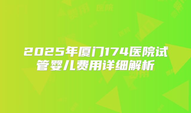 2025年厦门174医院试管婴儿费用详细解析