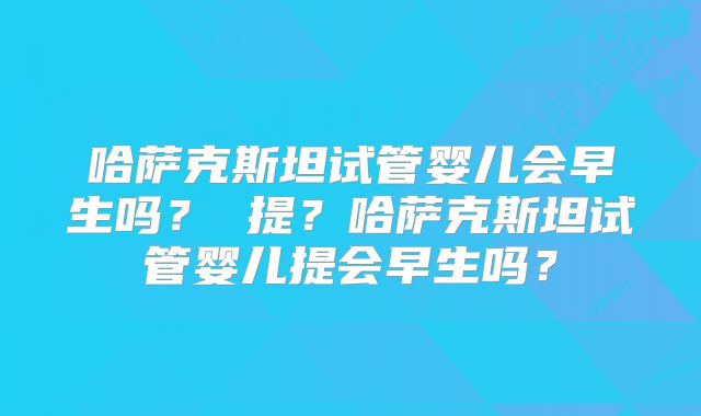 哈萨克斯坦试管婴儿会早生吗？ 提？哈萨克斯坦试管婴儿提会早生吗？