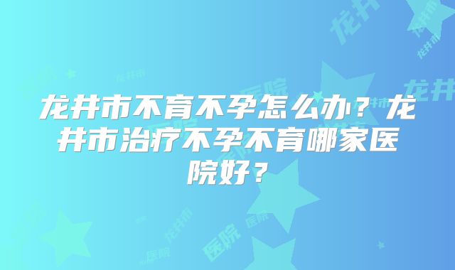 龙井市不育不孕怎么办？龙井市治疗不孕不育哪家医院好？