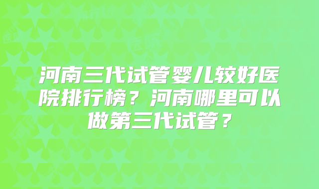 河南三代试管婴儿较好医院排行榜？河南哪里可以做第三代试管？