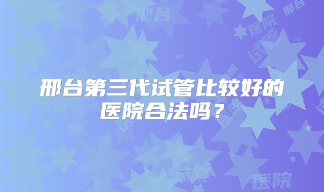 邢台第三代试管比较好的医院合法吗?