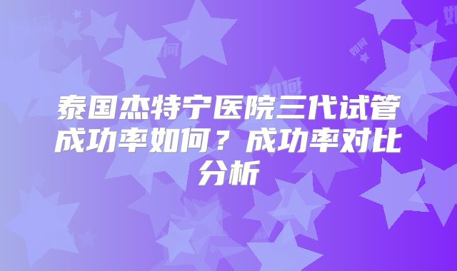 泰国杰特宁医院三代试管成功率如何？成功率对比分析