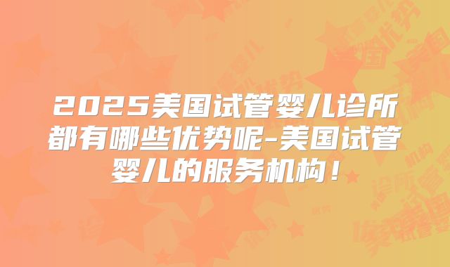 2025美国试管婴儿诊所都有哪些优势呢-美国试管婴儿的服务机构!