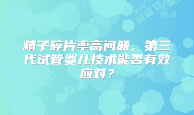 精子碎片率高问题，第三代试管婴儿技术能否有效应对？