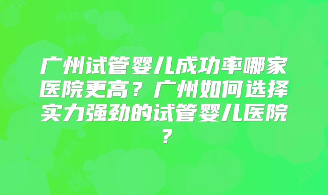 广州试管婴儿成功率哪家医院更高？广州如何选择实力强劲的试管婴儿医院？