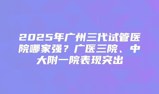 2025年广州三代试管医院哪家强?广医三院、中大附一院表现突出