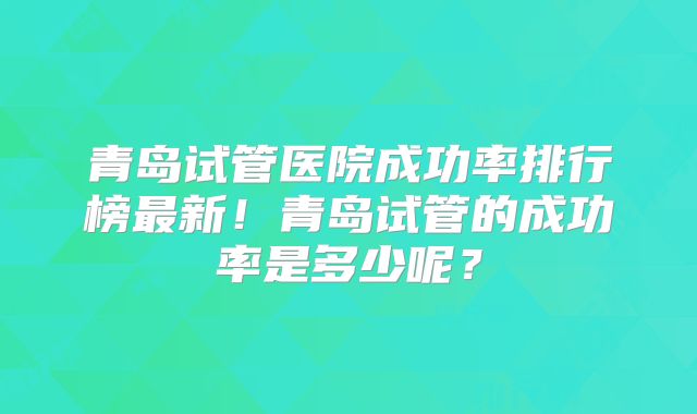青岛试管医院成功率排行榜最新!青岛试管的成功率是多少呢?