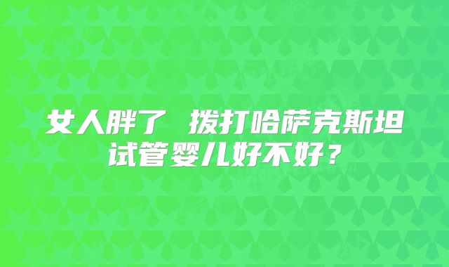 女人胖了 拨打哈萨克斯坦试管婴儿好不好？