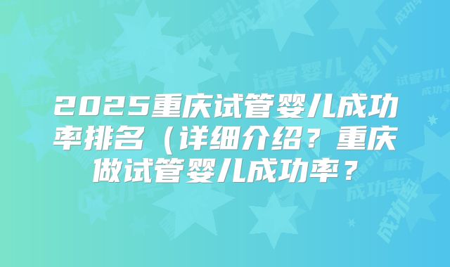 2025重庆试管婴儿成功率排名(详细介绍?重庆做试管婴儿成功率?
