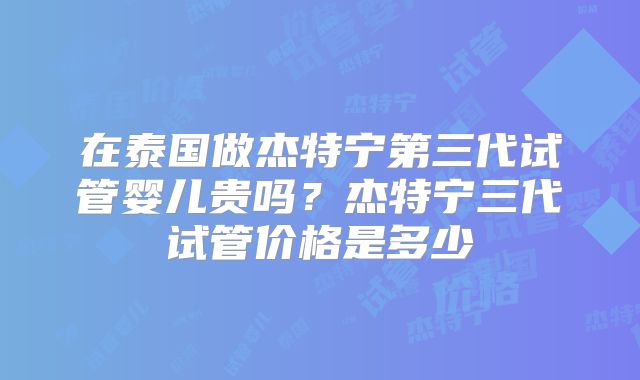 在泰国做杰特宁第三代试管婴儿贵吗？杰特宁三代试管价格是多少