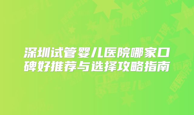 深圳试管婴儿医院哪家口碑好推荐与选择攻略指南