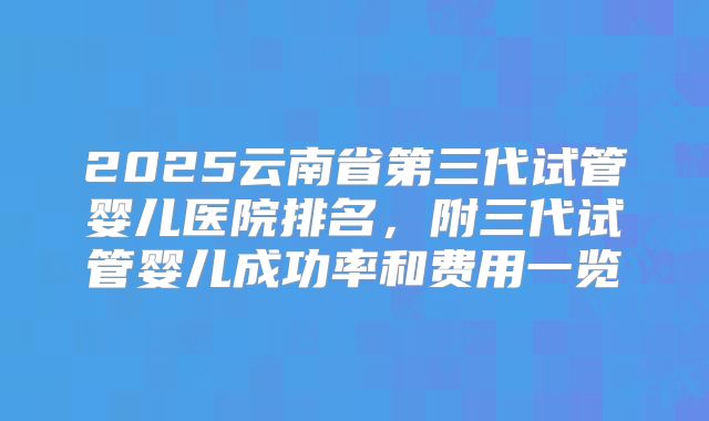 2025云南省第三代试管婴儿医院排名，附三代试管婴儿成功率和费用一览