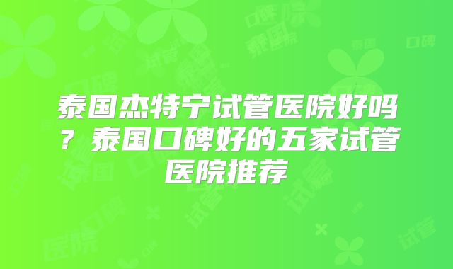 泰国杰特宁试管医院好吗？泰国口碑好的五家试管医院推荐
