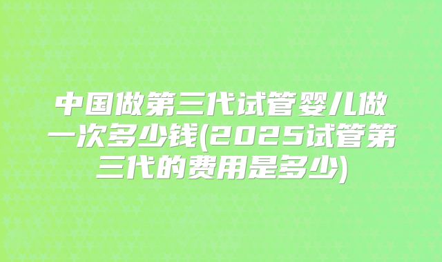 中国做第三代试管婴儿做一次多少钱(2025试管第三代的费用是多少)