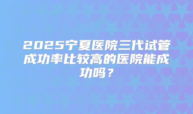 2025宁夏医院三代试管成功率比较高的医院能成功吗?