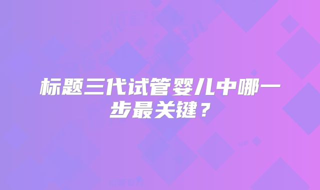 标题三代试管婴儿中哪一步最关键？
