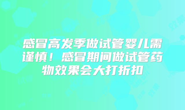 感冒高发季做试管婴儿需谨慎！感冒期间做试管药物效果会大打折扣
