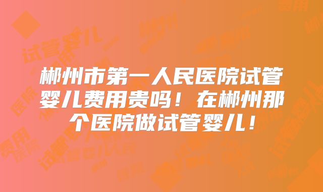 郴州市第一人民医院试管婴儿费用贵吗！在郴州那个医院做试管婴儿！