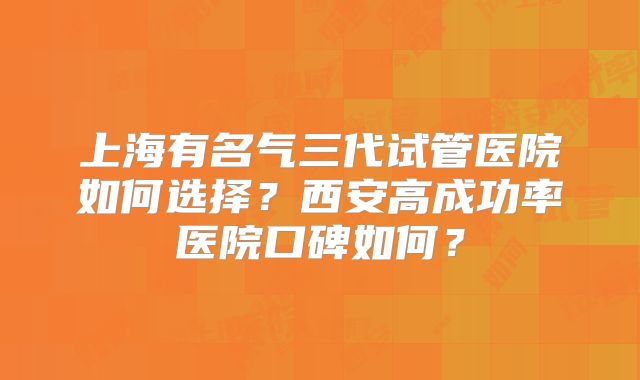 上海有名气三代试管医院如何选择？西安高成功率医院口碑如何？
