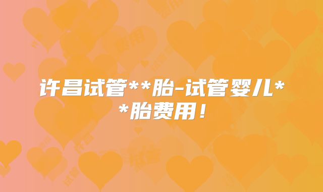 许昌试管**胎-试管婴儿**胎费用！