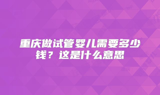 重庆做试管婴儿需要多少钱？这是什么意思