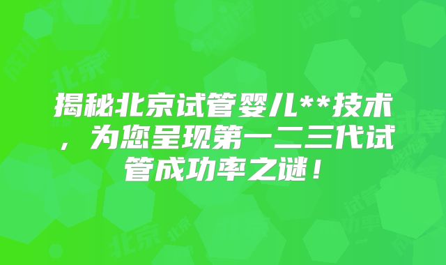揭秘北京试管婴儿**技术，为您呈现第一二三代试管成功率之谜！