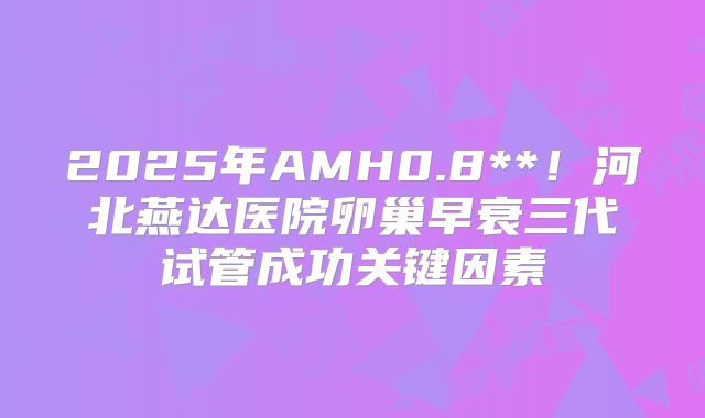 2025年AMH0.8**！河北燕达医院卵巢早衰三代试管成功关键因素