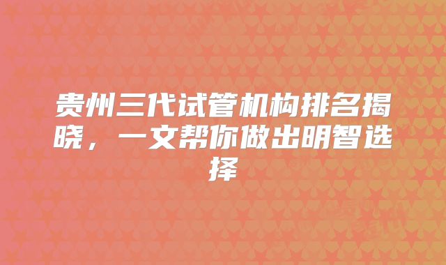 贵州三代试管机构排名揭晓，一文帮你做出明智选择