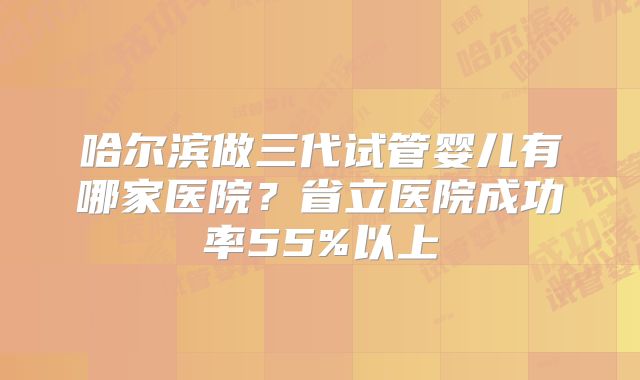 哈尔滨做三代试管婴儿有哪家医院？省立医院成功率55%以上