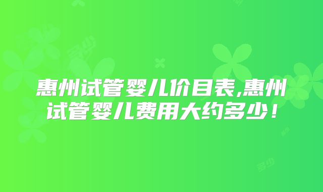 惠州试管婴儿价目表,惠州试管婴儿费用大约多少!