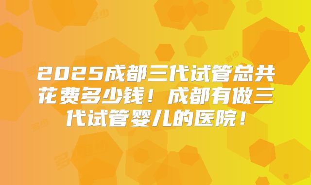 2025成都三代试管总共花费多少钱！成都有做三代试管婴儿的医院！