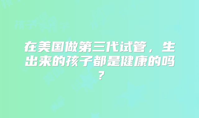 在美国做第三代试管，生出来的孩子都是健康的吗？