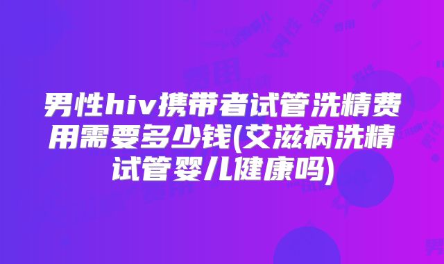 男性hiv携带者试管洗精费用需要多少钱(艾滋病洗精试管婴儿健康吗)