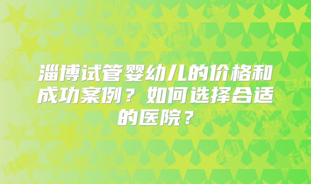 淄博试管婴幼儿的价格和成功案例？如何选择合适的医院？