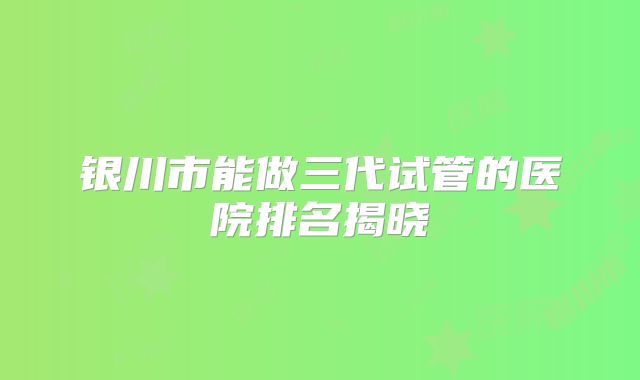 银川市能做三代试管的医院排名揭晓