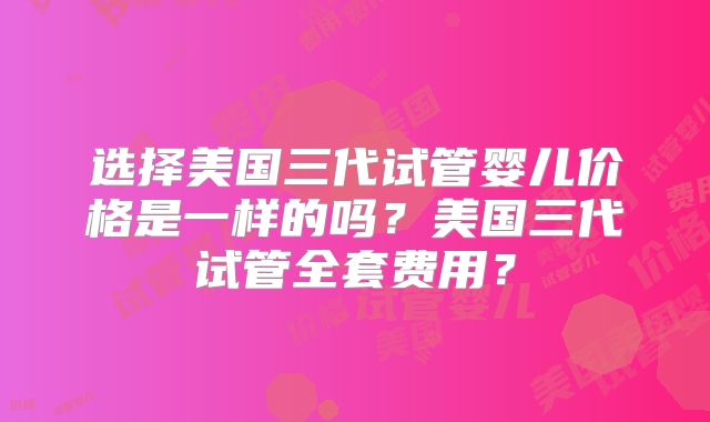 选择美国三代试管婴儿价格是一样的吗？美国三代试管全套费用？