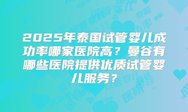 2025年泰国试管婴儿成功率哪家医院高？曼谷有哪些医院提供优质试管婴儿服务？