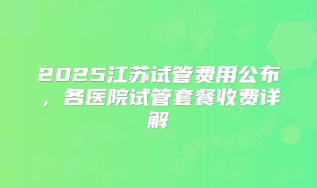 2025江苏试管费用公布，各医院试管套餐收费详解