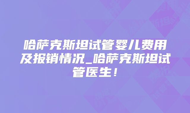 哈萨克斯坦试管婴儿费用及报销情况_哈萨克斯坦试管医生！