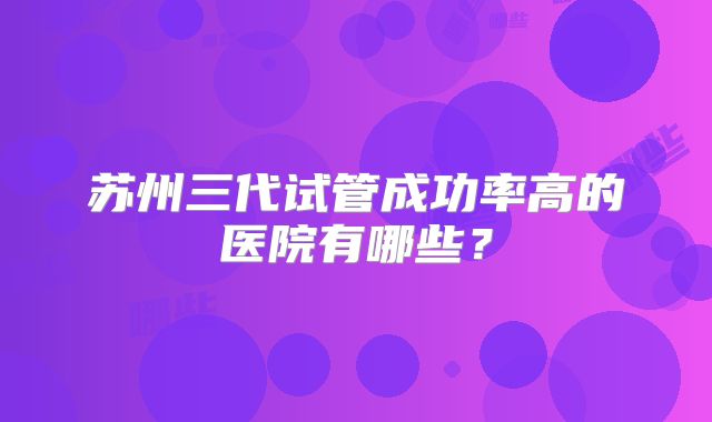 苏州三代试管成功率高的医院有哪些？