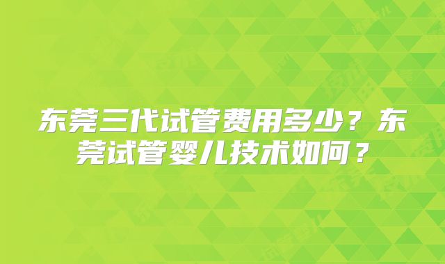 东莞三代试管费用多少？东莞试管婴儿技术如何？