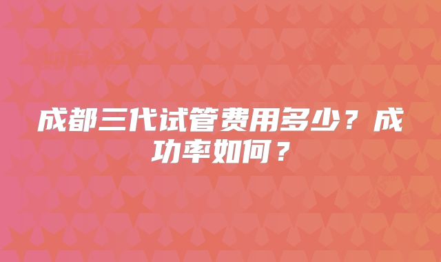 成都三代试管费用多少?成功率如何?