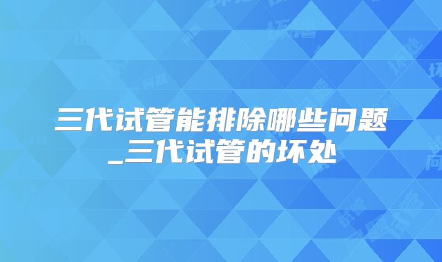 三代试管能排除哪些问题_三代试管的坏处