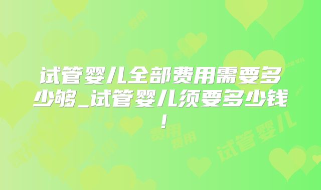 试管婴儿全部费用需要多少够_试管婴儿须要多少钱！