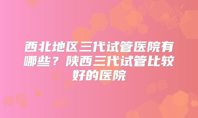 西北地区三代试管医院有哪些？陕西三代试管比较好的医院