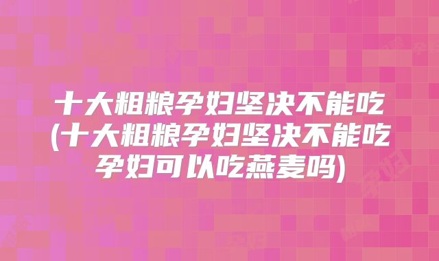十大粗粮孕妇坚决不能吃(十大粗粮孕妇坚决不能吃孕妇可以吃燕麦吗)