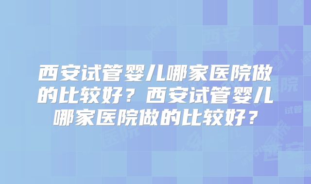 西安试管婴儿哪家医院做的比较好？西安试管婴儿哪家医院做的比较好？