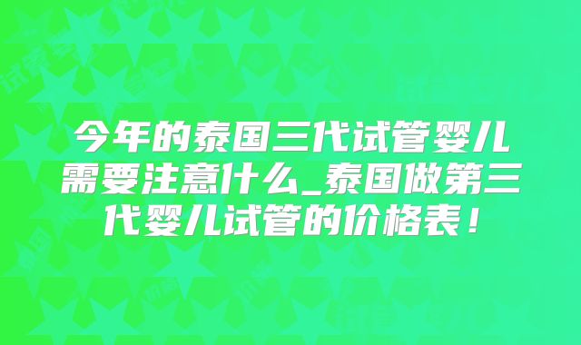 今年的泰国三代试管婴儿需要注意什么_泰国做第三代婴儿试管的价格表！