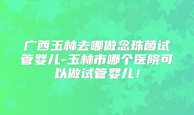 广西玉林去哪做念珠菌试管婴儿-玉林市哪个医院可以做试管婴儿！