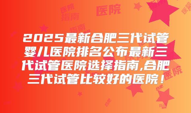 2025最新合肥三代试管婴儿医院排名公布最新三代试管医院选择指南,合肥三代试管比较好的医院！